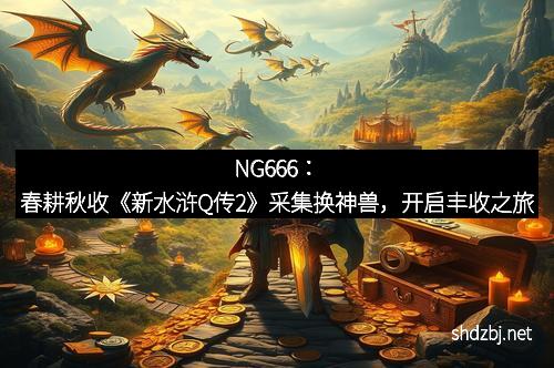 NG666：春耕秋收《新水浒Q传2》采集换神兽，开启丰收之旅