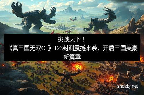 挑战天下！《真三国无双OL》123封测震撼来袭，开启三国英豪新篇章